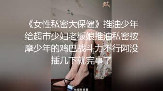 《女性私密大保健》推油少年给超市少妇老板娘推油私密按摩少年的鸡巴战斗力不行阿没插几下就完事了