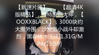 【新速片遞】 ♈♈♈【超清4K版精品】，推特原创大神，【OOXXBLACK】，3000块约大圈外围，沙发虽小战斗却激烈，黑森林水汪汪[1.31G/MP4/15:39]