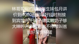 林哥哥网约拜金学生妹包月讲价到4000提前喷好延时剂接到宾馆开干妹子确实嫩奶子够大呻吟声非常刺激不停嗲叫爸爸好深你坏蛋