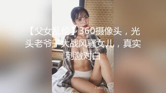 【父女乱伦】360摄像头，光头老爷子大战风骚女儿，真实刺激对白