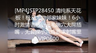 [MP4]STP28450 清纯系天花板！极品尤物邻家妹妹！6小时激情诱惑，无毛嫩穴大屌插嘴，无套操小穴应要求射嘴里 VIP0600