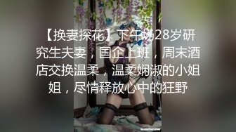 【换妻探花】下午场28岁研究生夫妻，国企上班，周末酒店交换温柔，温柔娴淑的小姐姐，尽情释放心中的狂野