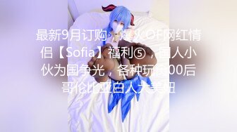 最新9月订购，爆火OF网红情侣【Sofia】福利⑤，国人小伙为国争光，各种玩肏00后哥伦比亚白人大美妞