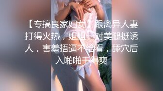 【专搞良家妇女】跟离异人妻打得火热，姐姐一对美腿挺诱人，害羞捂逼不给看，舔穴后入啪啪干得爽