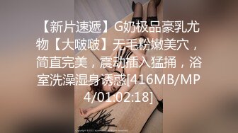 【新片速遞】G奶极品豪乳尤物【大啵啵】无毛粉嫩美穴，简直完美，震动插入猛捅，浴室洗澡湿身诱惑[416MB/MP4/01:02:18]