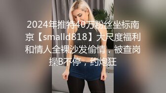 2024年推特40万粉丝坐标南京【smalld818】大尺度福利和情人全裸沙发偷情，被查岗操B不停，约炮狂