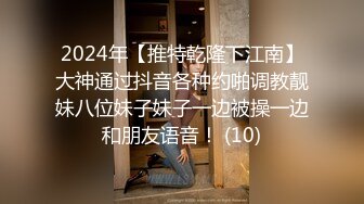 2024年【推特乾隆下江南】大神通过抖音各种约啪调教靓妹八位妹子妹子一边被操一边和朋友语音！ (10)