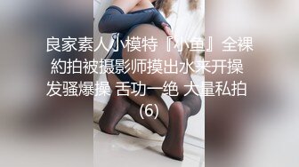 良家素人小模特『小鱼』全裸約拍被摄影师摸出水来开操 发骚爆操 舌功一绝 大量私拍 (6)