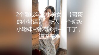 2个刚成年的小美女，【哥哥的小嫩逼】，新人!两个超级小嫩妹~掰穴展示~被干了，逼逼干净