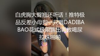 白虎胸大臀翘还听话！推特极品反差小母狗一只哦DADIBABAO花式极限露出调教喝尿拉珠啪啪