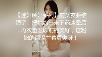 【迷奸睡奸系列】前女友要结婚了，把她约出来下药迷晕后，再次重温以前的美好，这粉嫩的逼逼艹着真爽呀！