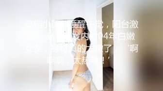 高档小区，睡醒午觉，阳台激战，高潮喷发内射04年白嫩女友，身材真的太嫩了，‘啊啊啊，太热辣！’