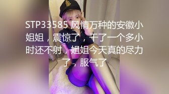 STP33585 风情万种的安徽小姐姐，震惊了，干了一个多小时还不射，姐姐今天真的尽力了，服气了