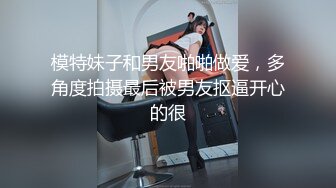 模特妹子和男友啪啪做爱，多角度拍摄最后被男友抠逼开心的很