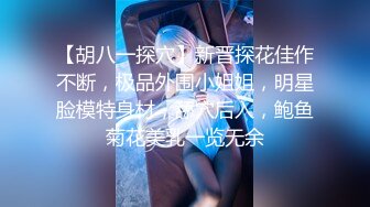 【胡八一探穴】新晋探花佳作不断，极品外围小姐姐，明星脸模特身材，舔穴后入，鲍鱼菊花美乳一览无余